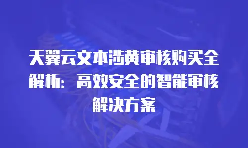 天翼云文本涉黄审核购买全解析：高效安全的智能审核解决方案