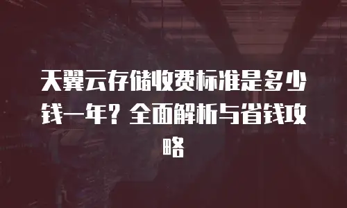 天翼云存储收费标准是多少钱一年？全面解析与省钱攻略