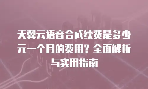 天翼云语音合成续费是多少元一个月的费用？全面解析与实用指南