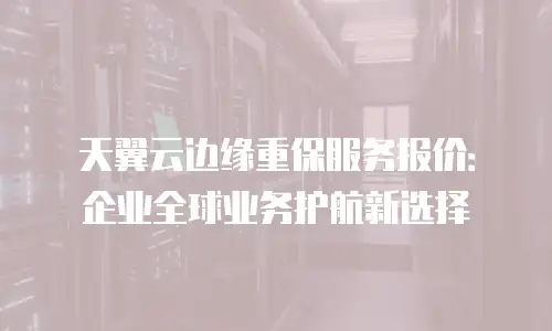 天翼云边缘重保服务报价：企业全球业务护航新选择