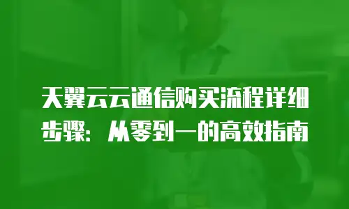 天翼云云通信购买流程详细步骤：从零到一的高效指南