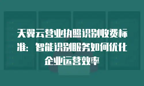 天翼云营业执照识别收费标准：智能识别服务如何优化企业运营效率