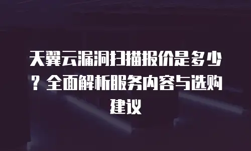 天翼云漏洞扫描报价是多少？全面解析服务内容与选购建议