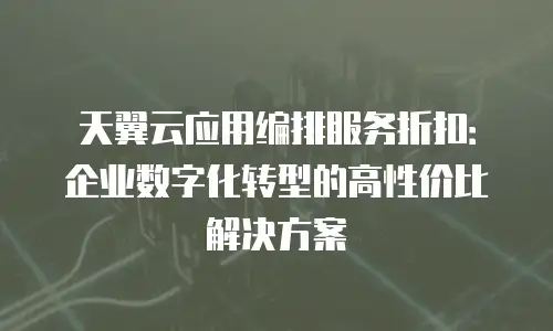 天翼云应用编排服务折扣：企业数字化转型的高性价比解决方案