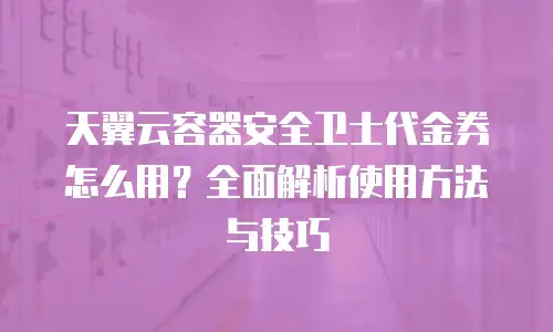 天翼云容器安全卫士代金券怎么用？全面解析使用方法与技巧