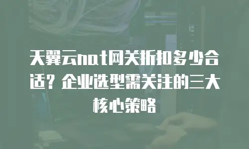 天翼云nat网关折扣多少合适？企业选型需关注的三大核心策略