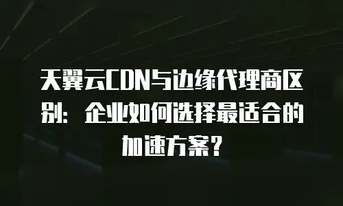 天翼云CDN与边缘代理商区别：企业如何选择最适合的加速方案？