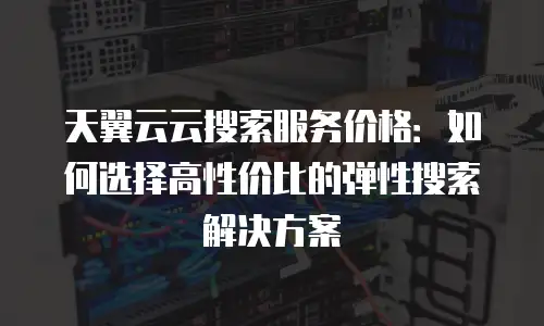 天翼云云搜索服务价格：如何选择高性价比的弹性搜索解决方案