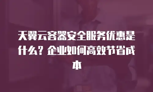 天翼云容器安全服务优惠是什么？企业如何高效节省成本