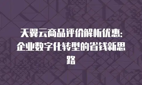 天翼云商品评价解析优惠：企业数字化转型的省钱新思路