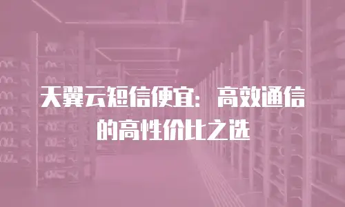 天翼云短信便宜：高效通信的高性价比之选