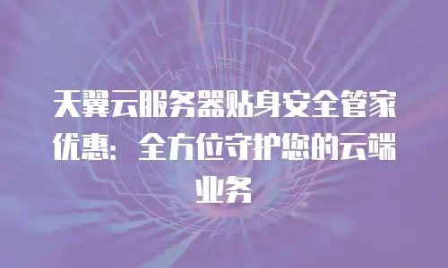 天翼云服务器贴身安全管家优惠：全方位守护您的云端业务