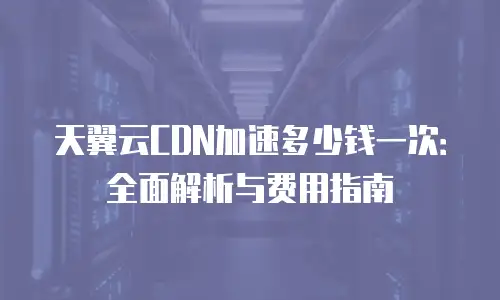 天翼云CDN加速多少钱一次：全面解析与费用指南