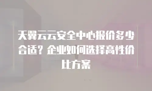 天翼云云安全中心报价多少合适？企业如何选择高性价比方案
