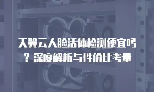 天翼云人脸活体检测便宜吗？深度解析与性价比考量