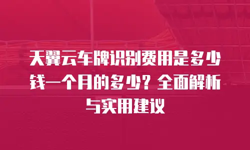 天翼云车牌识别费用是多少钱一个月的多少？全面解析与实用建议