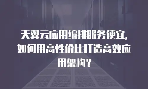 天翼云应用编排服务便宜，如何用高性价比打造高效应用架构？