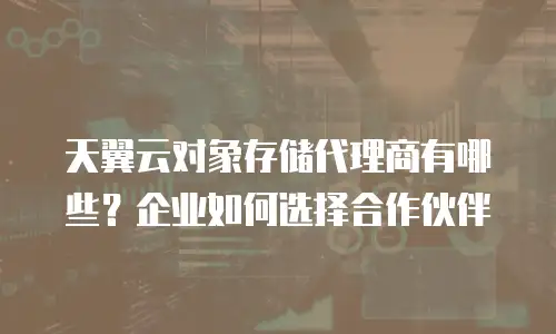 天翼云对象存储代理商有哪些？企业如何选择合作伙伴