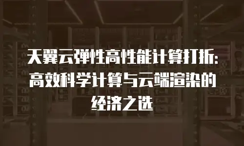 天翼云弹性高性能计算打折：高效科学计算与云端渲染的经济之选