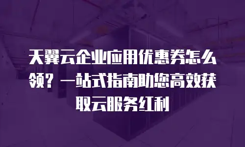 天翼云企业应用优惠券怎么领？一站式指南助您高效获取云服务红利