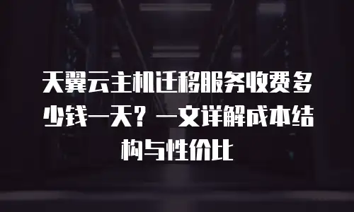 天翼云主机迁移服务收费多少钱一天？一文详解成本结构与性价比