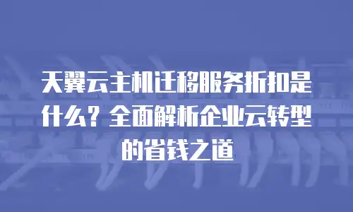 天翼云主机迁移服务折扣是什么？全面解析企业云转型的省钱之道