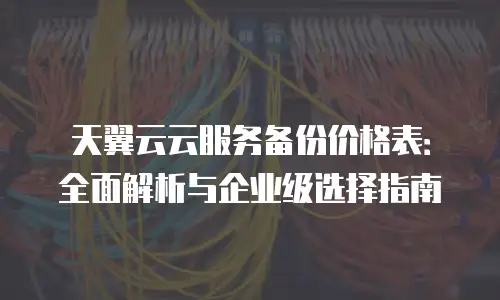 天翼云云服务备份价格表：全面解析与企业级选择指南