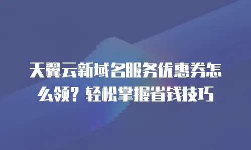 天翼云新域名服务优惠券怎么领？轻松掌握省钱技巧