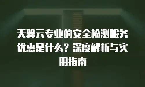天翼云专业的安全检测服务优惠是什么？深度解析与实用指南