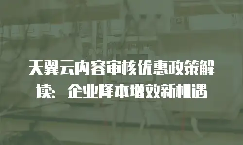 天翼云内容审核优惠政策解读：企业降本增效新机遇