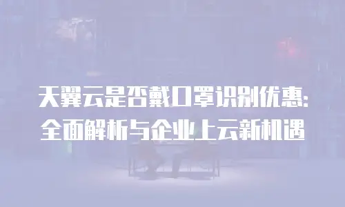 天翼云是否戴口罩识别优惠：全面解析与企业上云新机遇