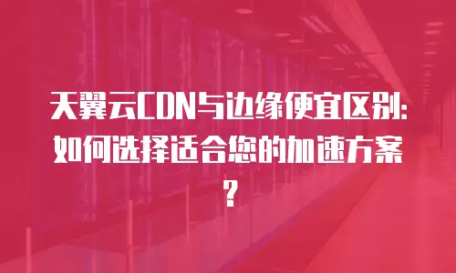 天翼云CDN与边缘便宜区别：如何选择适合您的加速方案？
