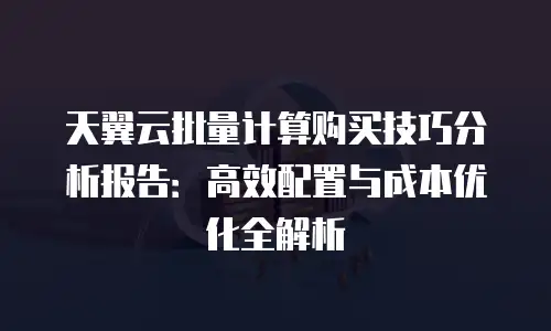 天翼云批量计算购买技巧分析报告：高效配置与成本优化全解析