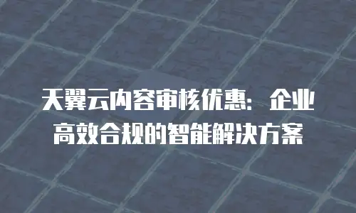 天翼云内容审核优惠：企业高效合规的智能解决方案