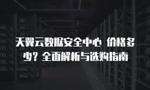 天翼云数据安全中心 价格多少？全面解析与选购指南