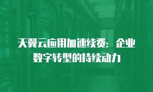 天翼云应用加速续费：企业数字转型的持续动力