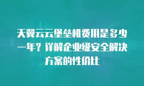 天翼云云堡垒机费用是多少一年？详解企业级安全解决方案的性价比