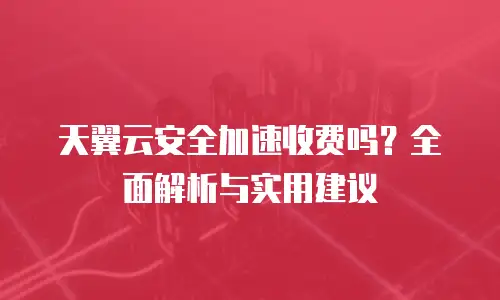 天翼云安全加速收费吗？全面解析与实用建议