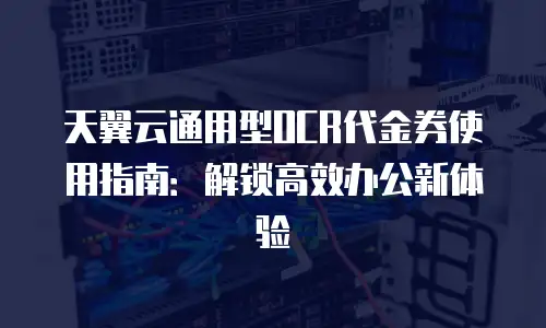 天翼云通用型OCR代金券使用指南：解锁高效办公新体验