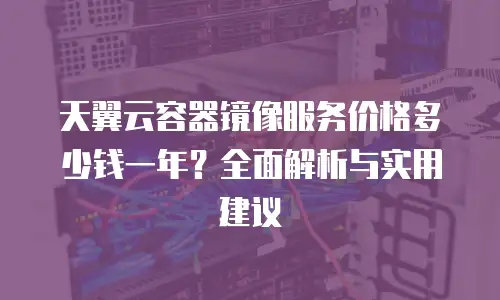 天翼云容器镜像服务价格多少钱一年？全面解析与实用建议