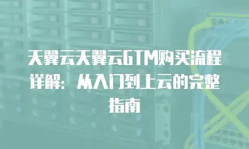 天翼云天翼云GTM购买流程详解：从入门到上云的完整指南