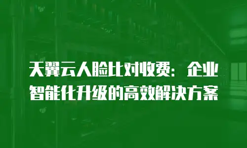天翼云人脸比对收费：企业智能化升级的高效解决方案