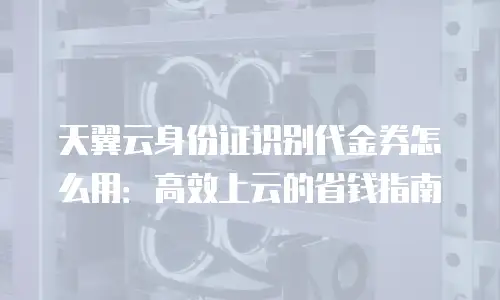 天翼云身份证识别代金券怎么用：高效上云的省钱指南