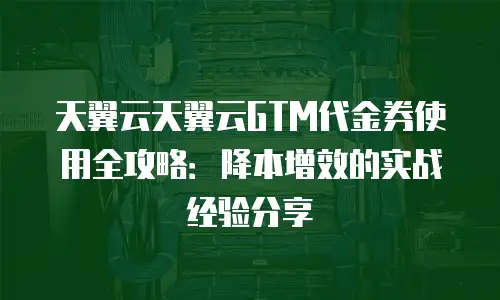 天翼云天翼云GTM代金券使用全攻略：降本增效的实战经验分享