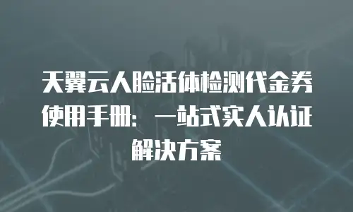 天翼云人脸活体检测代金券使用手册：一站式实人认证解决方案