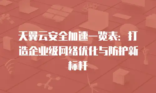天翼云安全加速一览表：打造企业级网络优化与防护新标杆