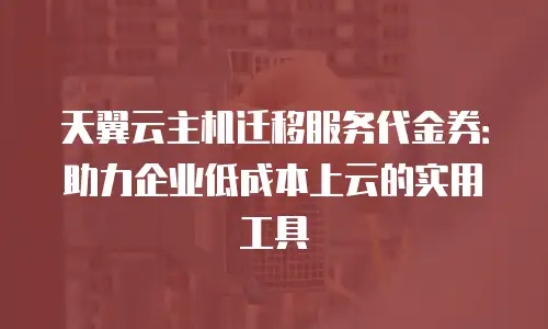 天翼云主机迁移服务代金券：助力企业低成本上云的实用工具