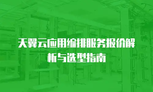 天翼云应用编排服务报价解析与选型指南