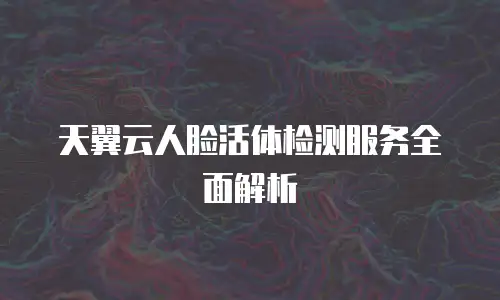 天翼云人脸活体检测服务全面解析