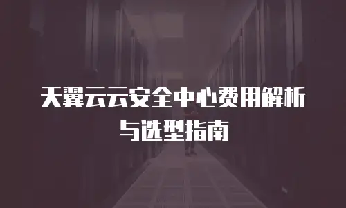 天翼云云安全中心费用解析与选型指南